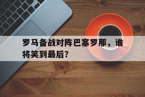 包含罗马备战对阵巴塞罗那，谁将笑到最后？的词条