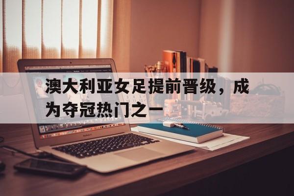 关于澳大利亚女足提前晋级，成为夺冠热门之一的信息