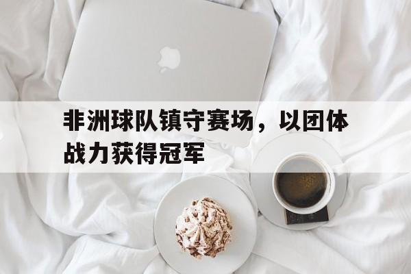 关于非洲球队镇守赛场，以团体战力获得冠军的信息