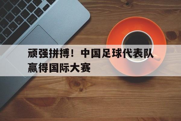 顽强拼搏！中国足球代表队赢得国际大赛的简单介绍