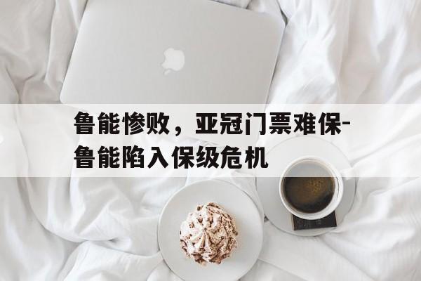 关于鲁能惨败，亚冠门票难保-鲁能陷入保级危机的信息