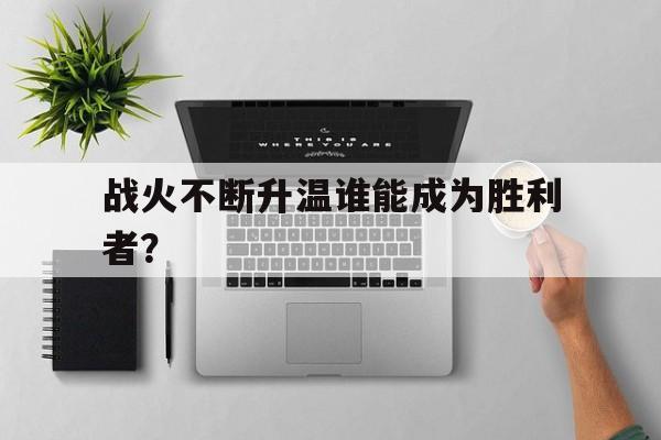 战火不断升温谁能成为胜利者？的简单介绍