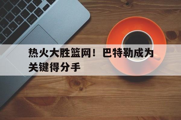 关于热火大胜篮网！巴特勒成为关键得分手的信息
