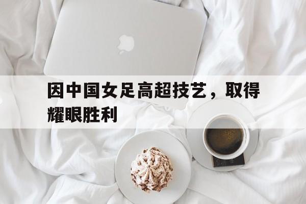 因中国女足高超技艺，取得耀眼胜利