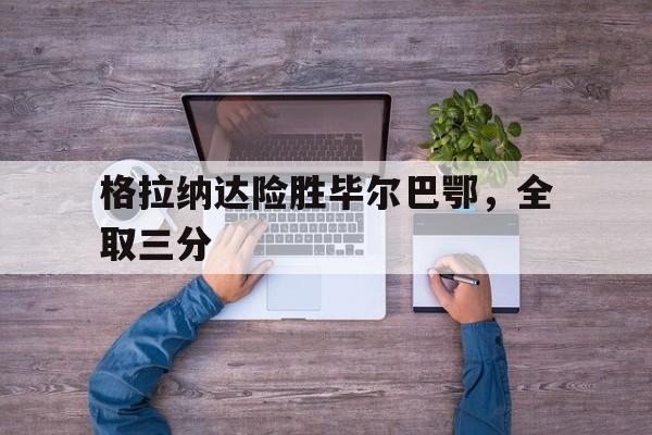 格拉纳达险胜毕尔巴鄂，全取三分的简单介绍