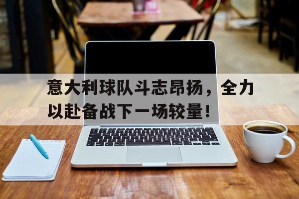 意大利球队斗志昂扬，全力以赴备战下一场较量！的简单介绍