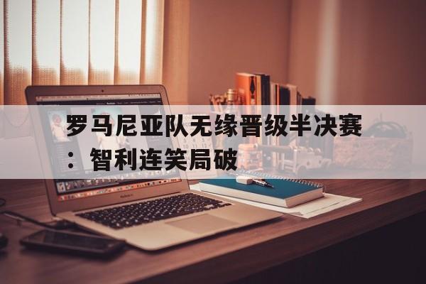 罗马尼亚队无缘晋级半决赛：智利连笑局破的简单介绍