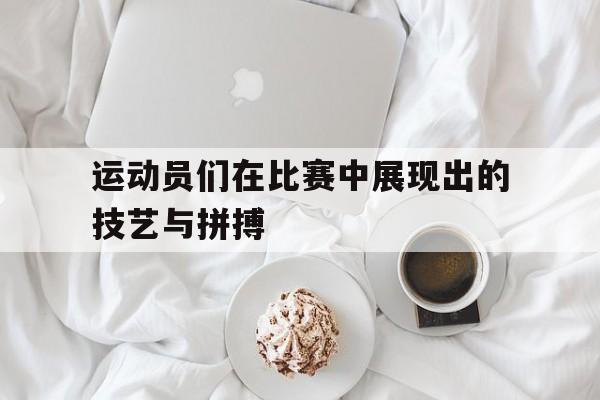 运动员们在比赛中展现出的技艺与拼搏