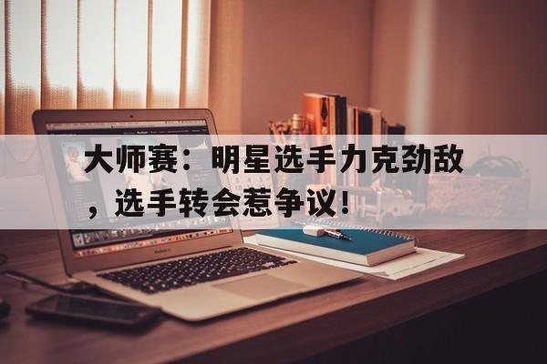 大师赛：明星选手力克劲敌，选手转会惹争议！