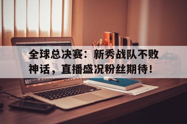 全球总决赛：新秀战队不败神话，直播盛况粉丝期待！