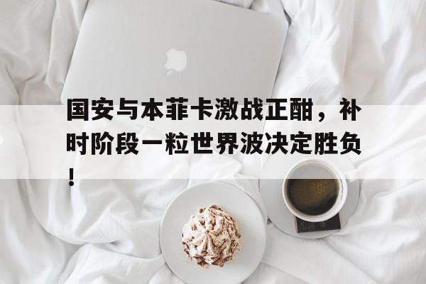 国安与本菲卡激战正酣，补时阶段一粒世界波决定胜负！