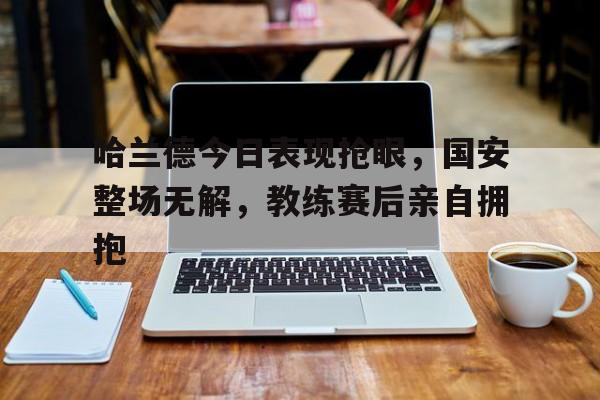 哈兰德今日表现抢眼，国安整场无解，教练赛后亲自拥抱