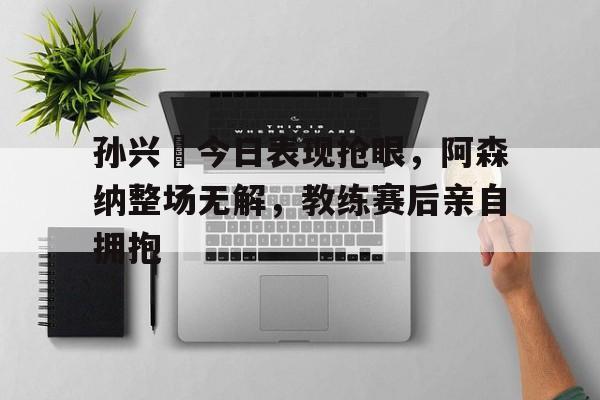 孙兴慜今日表现抢眼，阿森纳整场无解，教练赛后亲自拥抱0304赛季欧冠阿森纳后防