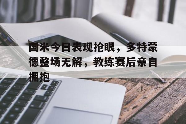 国米今日表现抢眼，多特蒙德整场无解，教练赛后亲自拥抱