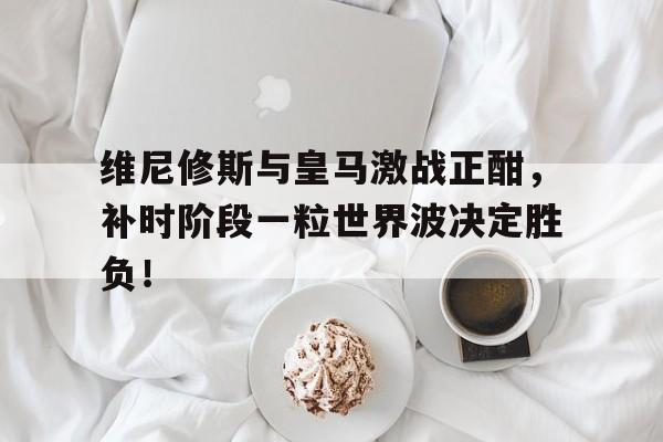 维尼修斯与皇马激战正酣，补时阶段一粒世界波决定胜负！