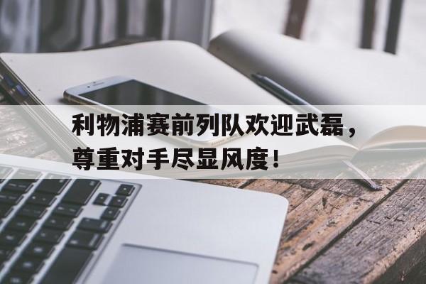 利物浦赛前列队欢迎武磊，尊重对手尽显风度！